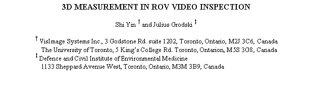 Text Box: 3D MEASUREMENT IN ROV VIDEO INSPECTION

Shi Yin † and Julius Grodski ‡

† VisImage Systems Inc., 3 Godstone Rd. suite 1202, Toronto, Ontario, M2J 3C6, Canada
The University of Toronto, 5 Kings College Rd. Toronto, Ontarion, M5S 3G8, Canada
‡ Defence and Civil Institute of Environmental Medicine
1133 Sheppard Avenue West, Toronto, Ontario, M3M 3B9, Canada

